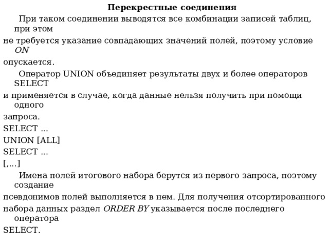  Перекрестные соединения  При таком соединении выводятся все комбинации записей таблиц, при этом не требуется указание совпадающих значений полей, поэтому условие ON опускается.  Оператор UNION объединяет результаты двух и более операторов SELECT и применяется в случае, когда данные нельзя получить при помощи одного запроса. SELECT ... UNION [ ALL ] SELECT ... [,...]  Имена полей итогового набора берутся из первого запроса, поэтому создание псевдонимов полей выполняется в нем. Для получения отсортированного набора данных раздел ORDER BY указывается после последнего оператора SELECT . 