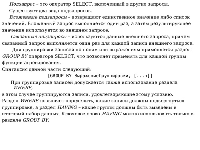  Подзапрос – это оператор SELECT , включенный в другие запросы .  Существует два вида подзапросов.  Вложенные  подзапросы – возвращают единственное значение либо список значений. Вложенный запрос выполняется один раз, а затем результирующее значение используется во внешнем запросе.  Связанные подзапросы – используются данные внешнего запроса, причем связанный запрос выполняется один раз для каждой записи внешнего запроса.  Для группировки записей по полям или выражениям применяется раздел GROUP BY оператора SELECT , что позволяет применять для каждой группы функции агрегирования. Синтаксис данной части следующий: [ GROUP BY ВыражениеГруппировки, [... n ]]  При группировке записей допускается также использование раздела WHERE , в  этом случае группируются записи, удовлетворяющие этому условию. Раздел WHERE позволяет определить, какие записи должны подвергнуться группировке, а раздел HAVING – какие группы должны быть выведены в итоговый набор данных. Ключевое слово HAVING можно использовать только в разделе GROUP BY . 