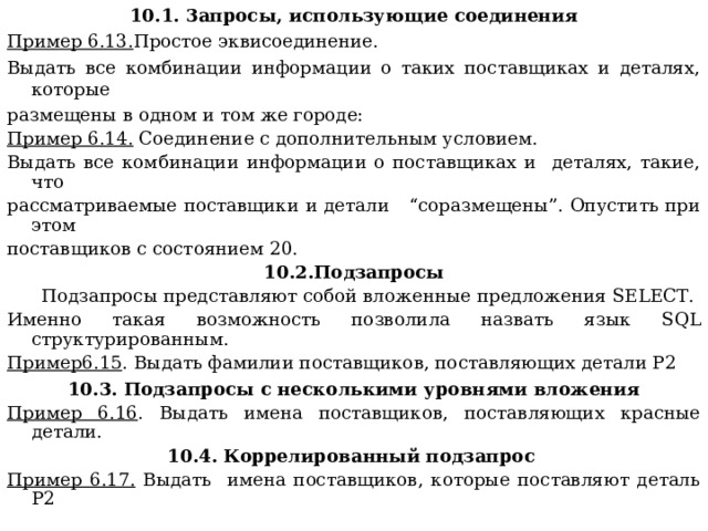 10.1. 3апросы, использующие соединения Пример 6.13. Простое эквисоединение. Выдать все комбинации информации о таких поставщиках и деталях, которые размещены в одном и том же городе: Пример 6.14. Соединение с дополнительным условием. Выдать все комбинации информации о поставщиках и деталях, такие, что рассматриваемые поставщики и детали “соразмещены”. Опустить при этом поставщиков с состоянием 20. 10.2.Подзапросы  Подзапросы представляют собой вложенные предложения SELECT . Именно такая возможность позволила назвать язык SQL структурированным. Пример6.15 . Выдать фамилии поставщиков, поставляющих детали Р2 10.3. Подзапросы с несколькими уровнями вложения Пример 6.16 . Выдать имена поставщиков, поставляющих красные детали. 10.4. Коррелированный подзапрос  Пример 6.17. Выдать имена поставщиков, которые поставляют деталь P2 