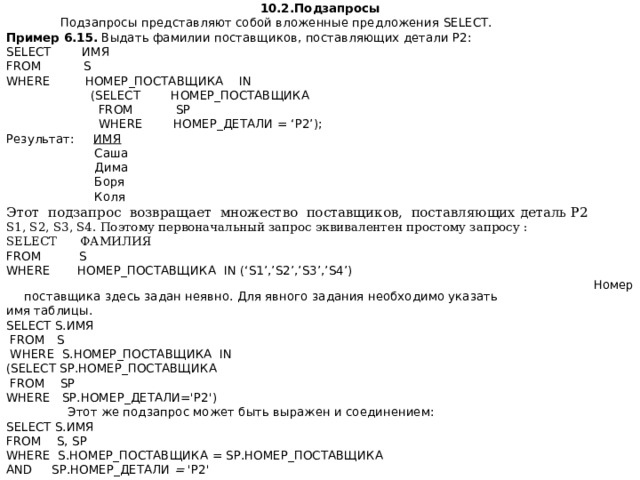 10.2.Подзапросы  Подзапросы представляют собой вложенные предложения SELECT . Пример  6.15. Выдать фамилии поставщиков, поставляющих детали Р2: SELECT ИМЯ FROM S WHERE НОМЕР_ПОСТАВЩИКА IN  ( SELECT НОМЕР_ПОСТАВЩИКА  FROM  SP  WHERE НОМЕР_ДЕТАЛИ = ‘ P 2’); Результат: ИМЯ   Саша  Дима  Боря  Коля Этот подзапрос возвращает множество поставщиков, поставляющих деталь Р2 S1, S2, S3, S4. Поэтому первоначальный запрос эквивалентен простому запросу : SELECT ФАМИЛИЯ FROM S WHERE НОМЕР _ ПОСТАВЩИКА IN (‘S1’,’S2’,’S3’,’S4’)  Номер поставщика здесь задан неявно. Для явного задания необходимо указать имя таблицы. SELECT S .ИМЯ  FROM S  WHERE S. НОМЕР _ ПОСТАВЩИКА IN ( SELECT SP .НОМЕР_ПОСТАВЩИКА  FROM SP WHERE SP.HOMEP_ ДЕТАЛИ ='P2')  Этот же подзапрос может быть выражен и соединением: SELECT S.ИМЯ FROM S,  SP WHERE S.HOМЕР_ПОСТАВЩИКА = SP.HOMEP_ПОСТАВЩИКА AND SP.HOMEP_ДЕТАЛИ = 'P2' 