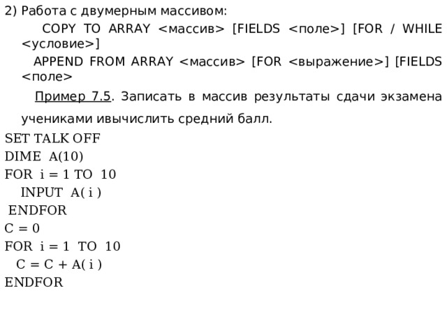2) Работа с двумерным массивом:  COPY TO ARRAY  [FIELDS ] [FOR / WHILE ]  APPEND FROM ARRAY  [FOR ] [FIELDS    Пример 7.5 . Записать в массив результаты сдачи экзамена учениками ивычислить средний балл.  SET TALK OFF DIME A(10) FOR i = 1 TO 10  INPUT A( i )  ENDFOR C = 0 FOR i = 1 TO 10  C = C + A( i ) ENDFOR 