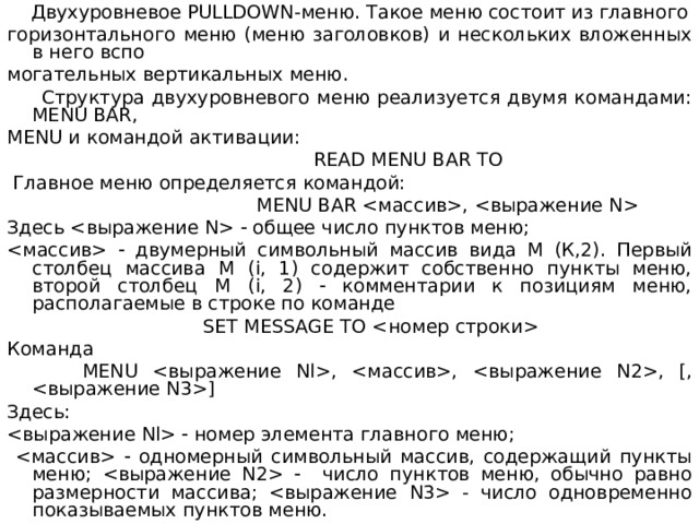  Двухуровневое PULLDOWN- меню . Такое меню состоит из главного горизонтального меню (меню заголовков) и нескольких вложенных в него вспо могательных вертикальных меню.  Структура двухуровневого меню реализуется двумя командами: MENU BAR , MENU и командой активации:  READ MENU BAR TO  Главное меню определяется командой:  MENU BAR ,   Здесь   общее число пунктов меню;   двумерный символьный массив вида М (К,2). Первый столбец массива М ( i , 1) содержит собственно пункты меню, второй столбец М ( i , 2)  комментарии к позициям меню, располагаемые в строке по команде  SET MESSAGE TO  Команда  MENU , , , [, ] Здесь:   номер элемента главного меню;    одномерный символьный массив, содержащий пункты меню;   число пунктов меню, обычно равно размерности массива;  - число одновременно показываемых пунктов меню. 
