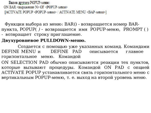  Функции выбора из меню: BAR () - возвращается номер ВАR-пункта, POPUP ( )   возвращается имя POPUP-меню, PROMPT ( ) - возвращает строку приглашение. Двухуровневое PULLDOWN-меню.  Создается с помощью уже указанных команд. Командами DEFINE MENU и DEFINE  PAD описывается главное горизонтальное меню. Командой ON SELECTION PAD обычно описываются реакции тех пунктов, которые вызывают процедуры. Командой ON PAD с опцией ACTIVATE POPUP устанавливается связь горизонтального меню с вертикальным POPUP-меню, т. е. выход на второй уровень меню . 