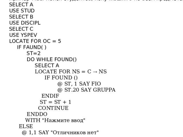 Пример 7.11. Поиск студентов, получивших 5 по всем предметам: SELECT A USE STUD SELECT В USE DISCIPL SELECT С USE YSPEV LOCATE FOR ОС = 5  IF FAUND( )  ST=2  DO WHILE FOUND()  SELECT A  LOCATE FOR NS = C  NS  IF FOUND ()  @ ST, 1 SAY FIO  @ ST.20 SAY GRUPPA  ENDIF  ST = ST + 1  CONTINUE  ENDDO  WITH 