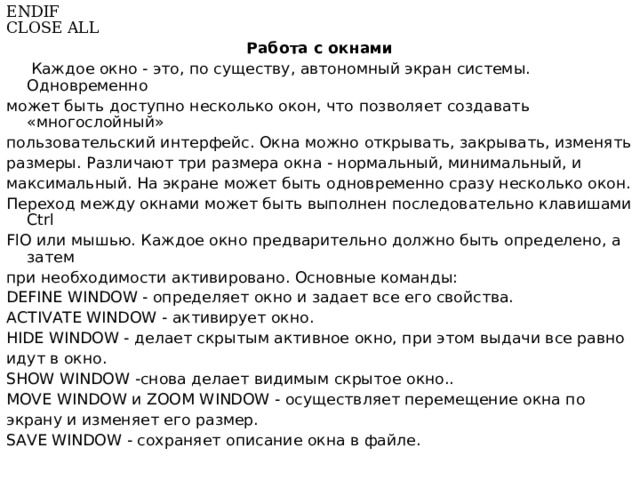 ENDIF CLOSE ALL Работа с окнами   Каждое окно - это, по существу, автономный экран системы. Одновременно может быть доступно несколько окон, что позволяет создавать «многослойный» пользовательский интерфейс. Окна можно открывать, закрывать, изменять размеры. Различают три размера окна - нормальный, минимальный, и  максимальный. На экране может быть одновременно сразу несколько окон. Переход между окнами может быть выполнен последовательно клавишами Ctrl FlO или мышью.  Каждое окно предварительно должно быть определено, а затем при необходимости активировано. Основные команды: DEFINE WINDOW - определяет окно и задает все его свойства. ACTIVATE WINDOW - активирует  окно . HIDE WINDOW - делает скрытым активное окно, при этом выдачи все равно идут в окно. SHOW WINDOW -снова делает видимым скрытое окно.. MOVE WINDOW и ZOOM WINDOW - осуществляет перемещение окна по экрану и изменяет его размер. SAVE WINDOW - сохраняет описание окна в файле. 