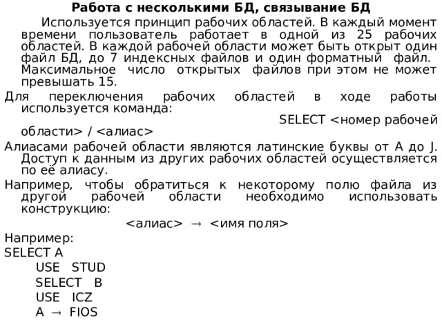 Работа с несколькими БД, связывание БД  Используется принцип рабочих областей. В каждый момент времени пользователь работает в одной из 25 рабочих областей. В каждой рабочей об­ласти может быть открыт один файл БД, до 7 индексных файлов и один фор­матный файл. Максимальное число открытых файлов при этом не может превышать 15. Для переключения рабочих областей в ходе работы используется команда: SELECT  /  Алиасами рабочей области являются латинские буквы от А до J . Доступ к данным из других рабочих областей осуществляется по её алиасу. Например, чтобы обратиться к некоторому полю файла из другой рабочей области необходимо использовать конструкцию:     Например : SELECT A  USE STUD  SELECT В   USE ICZ  A    FIOS 