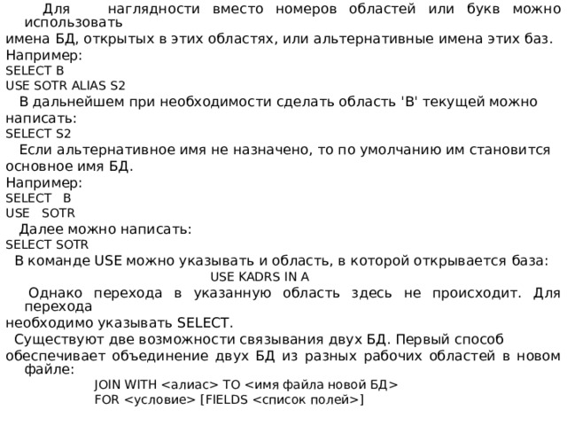  Для наглядности вместо номеров областей или букв можно использовать имена БД, открытых в этих областях, или альтернативные имена этих баз. Например : SELECT В USE SOTR ALIAS S2  В дальнейшем при необходимости сделать область 'В' текущей можно написать: SELECT S 2  Если альтернативное имя не назначено, то по умолчанию им становится основное имя БД. Например: SELECT В USE  SOTR  Далее можно написать: SELECT SOTR  В команде USE можно указывать и область, в которой открывается  база:  USE KADRS IN A  Однако перехода в указанную область здесь не происходит. Для перехода необходимо указывать SELECT .  Существуют две возможности связывания двух БД. Первый способ обеспечивает объединение двух БД из разных рабочих областей в новом файле:  JOIN WITH  ТО   FOR  [ FIELDS ] 
