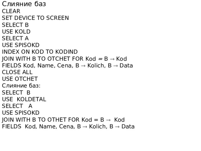Слияние  баз CLEAR SET DEVICE TO SCREEN SELECT В USE KOLD SELECT A USE SPISOKD INDEX ON KOD TO KODIND JOIN WITH В TO OTCHET FOR Kod =  В   Kod FIELDS Kod, Name, Cena, В   Kolich, В   Data CLOSE ALL USE OTCHET Слияние  баз : SELECT B USE KOLDETAL SELECT A USE SPISOKD JOIN WITH В  ТО  ОТНЕТ FOR Kod = B  Kod FIELDS Kod, Name, Cena, В   Kolich, В   Data 