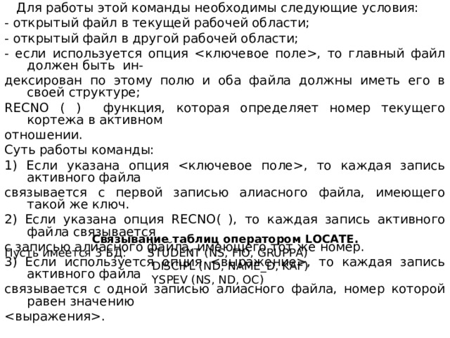  Для работы этой команды необходимы следующие условия: - открытый файл в текущей рабочей области; - открытый файл в другой рабочей области; - если используется опция , то главный файл должен быть ин- дексирован по этому полю и оба файла должны иметь его в своей структуре; RECNO ( ) функция, которая определяет номер текущего кортежа в активном отношении. Суть работы команды: 1) Если указана опция , то каждая запись активного файла связывается с первой записью алиасного файла, имеющего такой же ключ. 2) Если указана опция RECNO ( ), то каждая запись активного файла связывается с записью алиасного файла, имеющего тот же номер. 3) Если используется опция , то каждая запись активного файла связывается с одной записью алиасного файла, номер которой равен значению . Связывание таблиц оператором LOCATE . Пусть  имеется 3 БД : STUDENT (NS, FIO, GRUPPA)  DISCIPL (ND, NAME_D, KAF)  YSPEV (NS, ND, ОС ) 