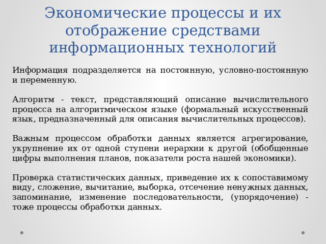 Экономические процессы и их отображение средствами информационных технологий Информация подразделяется на постоянную, условно-постоянную и переменную. Алгоритм - текст, представляющий описание вычислительного процесса на алгоритмическом языке (формальный искусственный язык, предназначенный для описания вычислительных процессов). Важным процессом обработки данных является агрегирование, укрупнение их от одной ступени иерархии к другой (обобщенные цифры выполнения планов, показатели роста нашей экономики). Проверка статистических данных, приведение их к сопоставимому виду, сложение, вычитание, выборка, отсечение ненужных данных, запоминание, изменение последовательности, (упорядочение) - тоже процессы обработки данных. 
