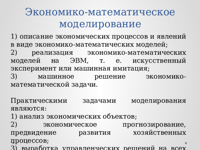 Экономико-математическое моделирование 1) описание экономических процессов и явлений в виде экономико-математических моделей; 2) реализация экономико-математических моделей на ЭВМ, т. е. искусственный эксперимент или машинная имитация; 3) машинное решение экономико-математической задачи. Практическими задачами моделирования являются: 1) анализ экономических объектов; 2) экономическое прогнозирование, предвидение развития хозяйственных процессов; 3) выработка управленческих решений на всех уровнях хозяйственной иерархии. 