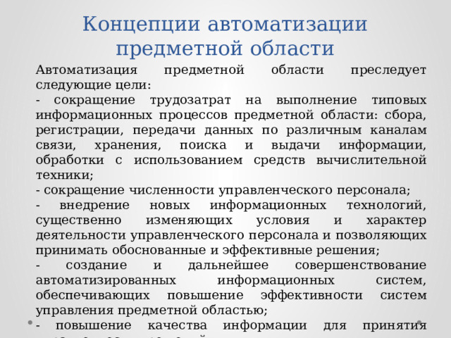 Концепции автоматизации предметной области Автоматизация предметной области преследует следующие цели: - сокращение трудозатрат на выполнение типовых информационных процессов предметной области: сбора, регистрации, передачи данных по различным каналам связи, хранения, поиска и выдачи информации, обработки с использованием средств вычислительной техники; - сокращение численности управленческого персонала; - внедрение новых информационных технологий, существенно изменяющих условия и характер деятельности управленческого персонала и позволяющих принимать обоснованные и эффективные решения; - создание и дальнейшее совершенствование автоматизированных информационных систем, обеспечивающих повышение эффективности систем управления предметной областью; - повышение качества информации для принятия управленческих решений. 