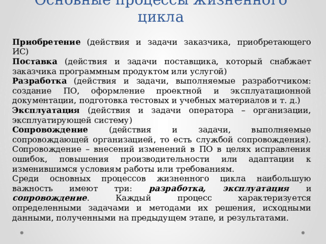 Основные процессы жизненного цикла Приобретение (действия и задачи заказчика, приобретающего ИС) Поставка (действия и задачи поставщика, который снабжает заказчика программным продуктом или услугой) Разработка (действия и задачи, выполняемые разработчиком: создание ПО, оформление проектной и эксплуатационной документации, подготовка тестовых и учебных материалов и т. д.) Эксплуатация (действия и задачи оператора – организации, эксплуатирующей систему) Сопровождение (действия и задачи, выполняемые сопровождающей организацией, то есть службой сопровождения). Сопровождение – внесений изменений в ПО в целях исправления ошибок, повышения производительности или адаптации к изменившимся условиям работы или требованиям. Среди основных процессов жизненного цикла наибольшую важность имеют три: разработка, эксплуатация и сопровождение . Каждый процесс характеризуется определенными задачами и методами их решения, исходными данными, полученными на предыдущем этапе, и результатами. 