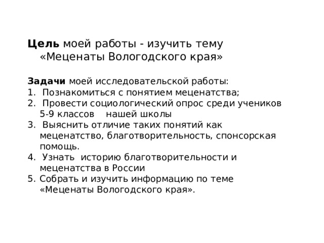 Цель моей работы - изучить тему «Меценаты Вологодского края» Задачи моей исследовательской работы:  Познакомиться с понятием меценатства;  Провести социологический опрос среди учеников 5-9 классов нашей школы  Выяснить отличие таких понятий как меценатство, благотворительность, спонсорская помощь.  Узнать историю благотворительности и меценатства в России Собрать и изучить информацию по теме «Меценаты Вологодского края». 