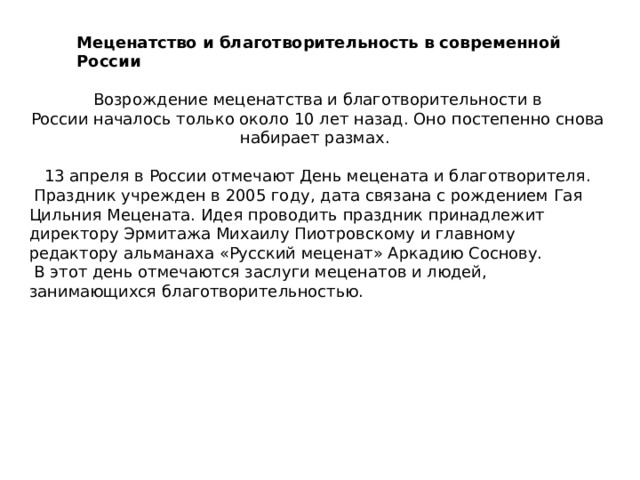 Меценатство и благотворительность в современной России Возрождение меценатства и благотворительности в России началось только около 10 лет назад. Оно постепенно снова набирает размах. 13 апреля в России отмечают День мецената и благотворителя.  Праздник учрежден в 2005 году, дата связана с рождением Гая Цильния Мецената. Идея проводить праздник принадлежит директору Эрмитажа Михаилу Пиотровскому и главному редактору альманаха «Русский меценат» Аркадию Соснову.  В этот день отмечаются заслуги меценатов и людей, занимающихся благотворительностью. 