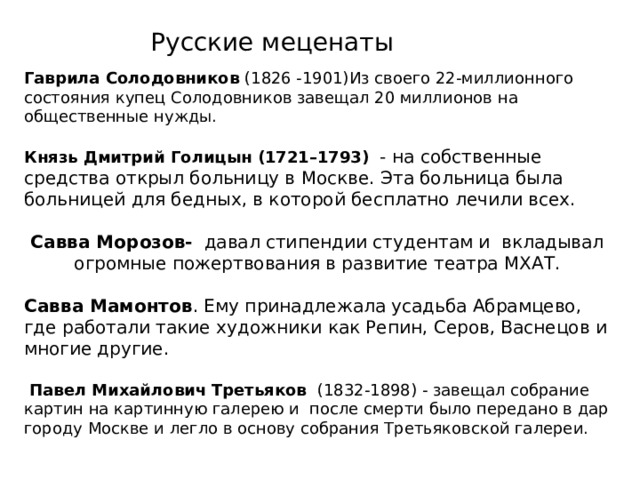 Русские меценаты Гаврила Солодовников Князь Дмитрий Голицын (1721–1793) - на собственные средства открыл больницу в Москве. Эта больница была больницей для бедных, в которой бесплатно лечили всех. Савва Морозов- давал стипендии студентам и вкладывал огромные пожертвования в развитие театра МХАТ. Савва Мамонтов . Ему принадлежала усадьба Абрамцево, где работали такие художники как Репин, Серов, Васнецов и многие другие.  Павел Михайлович Третьяков 