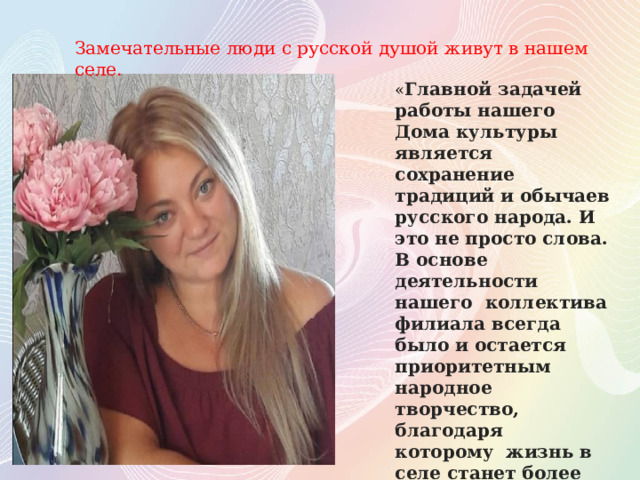Замечательные люди с русской душой живут в нашем селе. « Главной задачей работы нашего Дома культуры является сохранение традиций и обычаев русского народа. И это не просто слова. В основе деятельности нашего коллектива филиала всегда было и остается приоритетным народное творчество, благодаря которому жизнь в селе станет более наполненной и насыщенной » 