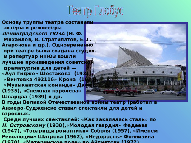 Основу труппы театра составили  актёры и режиссёры Ленинградского ТЮЗА (Н. Ф.   Михайлов, В. Стратилатов, Е. Г.  Агаронова и др.). Одновременно  при театре была создана студия.  В репертуар НТЮЗ вошли лучшие произведения советской  драматургии для детей — «Аул Гидже» Шестакова (1931),  «Винтовка 492116» Крона (1934),  «Музыкантская команда» Дэля (1935), «Снежная королева» Шварцаа (1939) и др. В годы Великой Отечественной войны театр (работал в Анжеро-Судженске ставил спектакли для детей и взрослых.  Среди лучших спектаклей: «Как закалялась сталь» по Н. Островскому (1938),«Молодая гвардия» Фадеева (1947), «Товарищи романтики» Соболя (1957), «Именем Революции» Шатрова (1962), «Недоросль» Фонвизина (1970), «Материнское поле» по Айтматову (1972). 