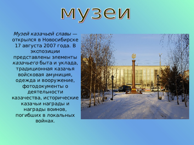 Музей казачьей славы  — открылся в Новосибирске 17 августа 2007 года. В экспозиции представлены элементы казачьего  быта и уклада, традиционная казачья войсковая амуниция, одежда и вооружение, фотодокументы о деятельности казачества, исторические казачьи награды и награды воинов, погибших в локальных войнах. 