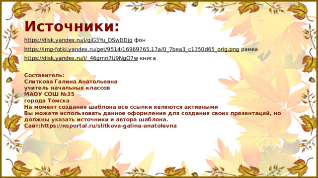 Источники: https://disk.yandex.ru/i/gjG3Yu_DSwDDjg фон https://img-fotki.yandex.ru/get/9514/16969765.17a/0_7bea3_c1350d65_orig.png рамка https://disk.yandex.ru/i/_46gmn7U9NgQ7w книга Составитель: Слиткова Галина Анатольевна учитель начальных классов МАОУ СОШ №35 города Томска На момент создания шаблона все ссылки являются активными Вы можете использовать данное оформление для создания своих презентаций, но должны указать источники и автора шаблона. Сайт:https://nsportal.ru/slitkova-galina-anatolevna 