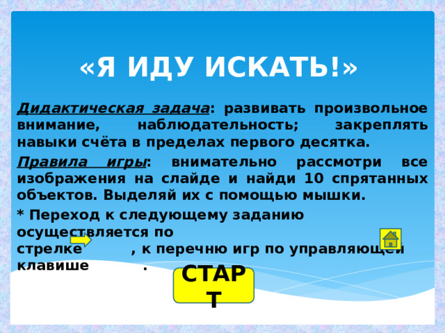 «Я ИДУ ИСКАТЬ!» Дидактическая задача : развивать произвольное внимание, наблюдательность; закреплять навыки счёта в пределах первого десятка. Правила игры : внимательно рассмотри все изображения на слайде и найди 10 спрятанных объектов. Выделяй их с помощью мышки. * Переход к следующему заданию осуществляется по  стрелке , к перечню игр по управляющей клавише . СТАРТ 