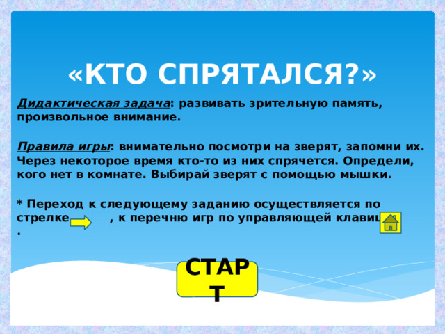 «КТО СПРЯТАЛСЯ?» Дидактическая задача : развивать зрительную память, произвольное внимание.   Правила игры : внимательно посмотри на зверят, запомни их. Через некоторое время кто-то из них спрячется. Определи, кого нет в комнате. Выбирай зверят с помощью мышки.   * Переход к следующему заданию осуществляется по  стрелке , к перечню игр по управляющей клавише .    СТАРТ 