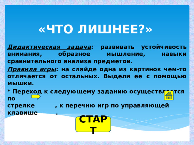 «ЧТО ЛИШНЕЕ?» Дидактическая задача : развивать устойчивость внимания, образное мышление, навыки сравнительного анализа предметов. Правила игры : на слайде одна из картинок чем-то отличается от остальных. Выдели ее с помощью мышки. * Переход к следующему заданию осуществляется по  стрелке , к перечню игр по управляющей клавише .   СТАРТ 