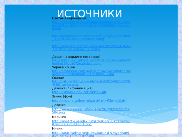 ИСТОЧНИКИ Цветные карандаши http://files.softicons.com/download/business-icons/azuline!-business-icons-by-iconleak/png/256x256/6.png https://www.iconexperience.com/_img/v_collection_png/512x512/shadow/pencil.png http://img0.liveinternet.ru/images/attach/b/4/103/773/103773910_large__1_D.png Домик на окраине леса (фон) https://dl27.photosklad.net/20121023/98eceb5a070b03e196ac3072ea018caa.png Чёрная кошка http://hovrashok.com.ua/images/Nov/01/b847716e46fac015dc08500bdc651c0a/mini_3.jpg Солнце http://detdom86.ru/uploads/posts/2015-02/1423034388_solnce.png Девочка (гиф-анимация) http:// gimnasia-nn.ucoz.ru/Pic/2.gif Замок (фон) http://mislana.gallery.ru/watch?ph=FZm-c1QzM Девочка http://www.playcast.ru/uploads/2017/02/22/21747584.png Мальчик http://img-fotki.yandex.ru/get/4906/20573769.68/0_986b9_a7c5bf6d_L.png Мячик http://karattrading.ru/gallery/kartinki-s-myachami-dlya-detey-43368-large.jpg Ведёрко с совочками http://img0.liveinternet.ru/images/attach/c/2/70/22/70022605_1296484415_detstvo0e.png Щенок https://im0-tub-ru.yandex.net/i?id=10495e43fe651a02a0305ffc07a02956&n=33&h=215&w=228 Тигрёнок https://im0-tub-ru.yandex.net/i?id=7eee9c95ccdd7d0b0159fcfcdc7a496f&n=33&h=215&w=323 