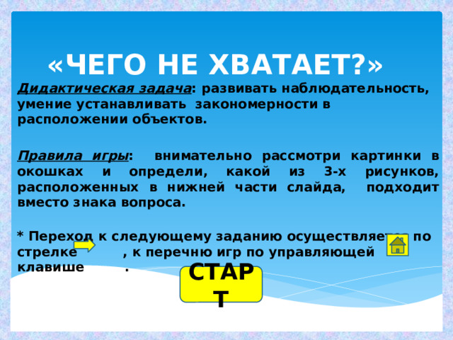 «ЧЕГО НЕ ХВАТАЕТ?» Дидактическая задача : развивать наблюдательность, умение устанавливать закономерности в расположении объектов.  Правила игры : внимательно рассмотри картинки в окошках и определи, какой из 3-х рисунков, расположенных в нижней части слайда, подходит вместо знака вопроса.  * Переход к следующему заданию осуществляется по  стрелке , к перечню игр по управляющей клавише .     СТАРТ 