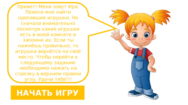 Привет! Меня зовут Ира. Помоги мне найти пропавшие игрушки. Но сначала внимательно посмотри какие игрушки есть в моей комнате и запомни их. Если ты нажмёшь правильно, то игрушка вернётся на своё место. Чтобы перейти к следующему заданию необходимо нажать на стрелку в верхнем правом углу. Удачи тебе!!! НАЧАТЬ ИГРУ 