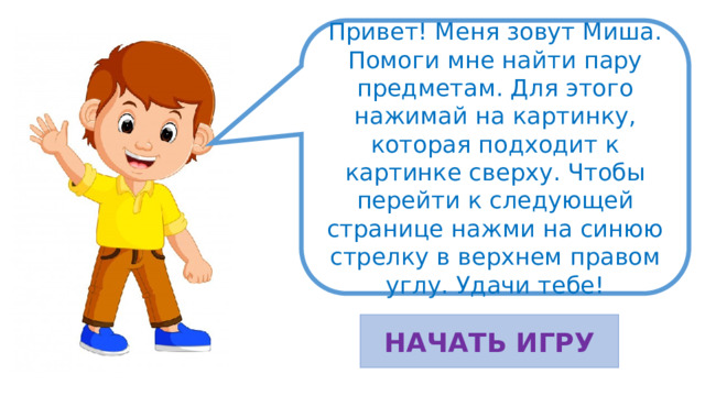 Привет! Меня зовут Миша. Помоги мне найти пару предметам. Для этого нажимай на картинку, которая подходит к картинке сверху. Чтобы перейти к следующей странице нажми на синюю стрелку в верхнем правом углу. Удачи тебе! НАЧАТЬ ИГРУ 