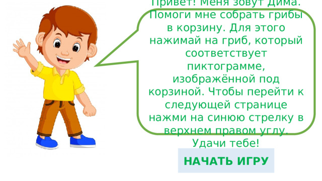 Привет! Меня зовут Дима. Помоги мне собрать грибы в корзину. Для этого нажимай на гриб, который соответствует пиктограмме, изображённой под корзиной. Чтобы перейти к следующей странице нажми на синюю стрелку в верхнем правом углу. Удачи тебе! НАЧАТЬ ИГРУ 