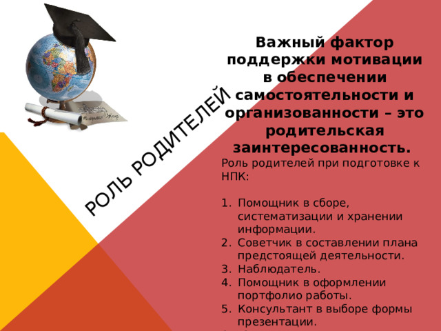Роль родителей Важный фактор поддержки мотивации в обеспечении самостоятельности и организованности – это родительская заинтересованность. Роль родителей при подготовке к НПК: Помощник в сборе, систематизации и хранении информации. Советчик в составлении плана предстоящей деятельности. Наблюдатель. Помощник в оформлении портфолио работы. Консультант в выборе формы презентации. 6. Эксперт. 