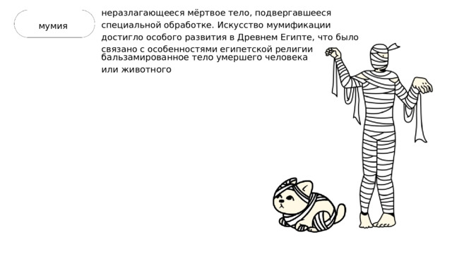 неразлагающееся мёртвое тело, подвергавшееся специальной обработке. Искусство мумификации достигло особого развития в Древнем Египте, что было связано с особенностями египетской религии мумия бальзамированное тело умершего человека или животного 