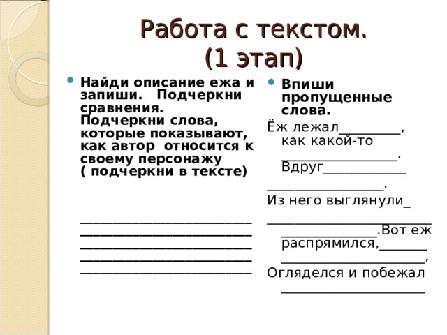 Работа с текстом.  (1 этап) Найди описание ежа и запиши. Подчеркни сравнения. Подчеркни слова, которые показывают, как автор относится к своему персонажу ( подчеркни в тексте)   __________________________________________________________________________________________________________________________________ Впиши пропущенные слова. Ёж лежал_________, как какой-то _________________. Вдруг____________ _________________. Из него выглянули_ ______________________________________.Вот еж распрямился,____________________________, Огляделся и побежал _____________________ 