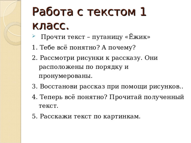 Работа с текстом 1 класс.  Прочти текст – путаницу «Ёжик» 1. Тебе всё понятно? А почему? 2. Рассмотри рисунки к рассказу. Они расположены по порядку и пронумерованы. 3. Восстанови рассказ при помощи рисунков.. 4. Теперь всё понятно? Прочитай полученный текст. 5. Расскажи текст по картинкам. 