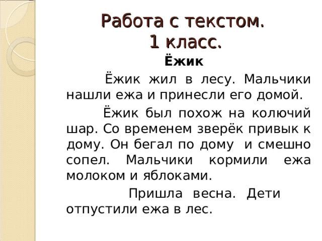 Работа с текстом.  1 класс. Ёжик  Ёжик жил в лесу. Мальчики нашли ежа и принесли его домой.  Ёжик был похож на колючий шар. Со временем зверёк привык к дому. Он бегал по дому и смешно сопел. Мальчики кормили ежа молоком и яблоками.  Пришла весна. Дети отпустили ежа в лес. 