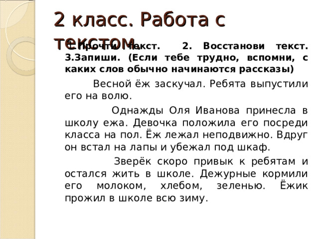 2 класс. Работа с текстом.  1. Прочти текст.  2. Восстанови текст. 3.Запиши. (Если тебе трудно, вспомни, с каких слов обычно начинаются рассказы)  Весной ёж заскучал. Ребята выпустили его на волю.  Однажды Оля Иванова принесла в школу ежа. Девочка положила его посреди класса на пол. Ёж лежал неподвижно. Вдруг он встал на лапы и убежал под шкаф.  Зверёк скоро привык к ребятам и остался жить в школе. Дежурные кормили его молоком, хлебом, зеленью. Ёжик прожил в школе всю зиму. 