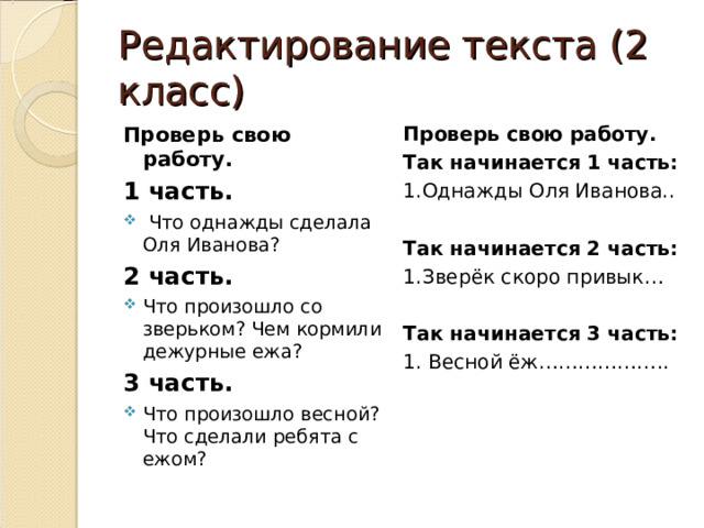 Редактирование текста (2 класс) Проверь свою работу. 1 часть. Проверь свою работу. Так начинается 1 часть: 1.Однажды Оля Иванова.. Так начинается 2 часть: 1.Зверёк скоро привык… Так начинается 3 часть: 1. Весной ёж………………..  Что однажды сделала Оля Иванова? 2 часть. Что произошло со зверьком? Чем кормили дежурные ежа? 3 часть. Что произошло весной? Что сделали ребята с ежом?  