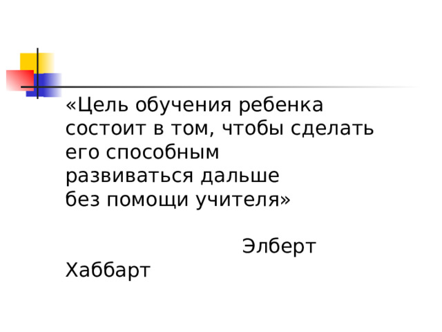 «Цель обучения ребенка состоит в том, чтобы сделать его способным развиваться дальше без помощи учителя»     Элберт Хаббарт 