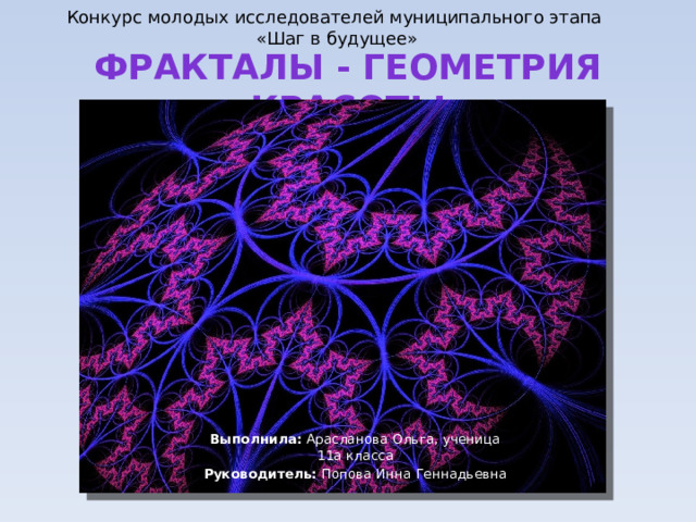 Конкурс молодых исследователей муниципального этапа «Шаг в будущее» ФРАКТАЛЫ - ГЕОМЕТРИЯ КРАСОТЫ Выполнила: Арасланова Ольга, ученица 11а класса Руководитель: Попова Инна Геннадьевна 