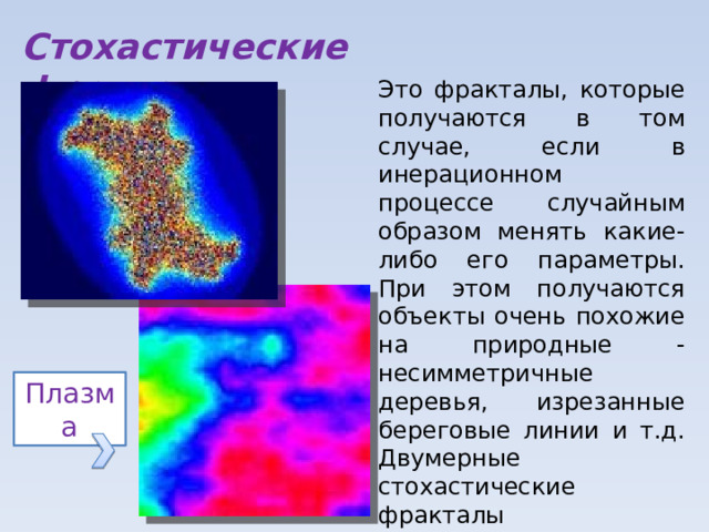 Стохастические фракталы Это фракталы, которые получаются в том случае, если в инерационном процессе случайным образом менять какие-либо его параметры. При этом получаются объекты очень похожие на природные - несимметричные деревья, изрезанные береговые линии и т.д. Двумерные стохастические фракталы используются при моделировании рельефа местности и поверхности моря. Плазма 