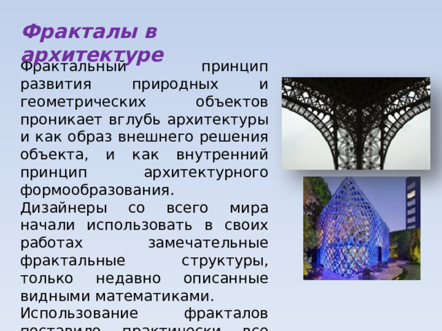 Фракталы в архитектуре Фрактальный принцип развития природных и геометрических объектов проникает вглубь архитектуры и как образ внешнего решения объекта, и как внутренний принцип архитектурного формообразования. Дизайнеры со всего мира начали использовать в своих работах замечательные фрактальные структуры, только недавно описанные видными математиками. Использование фракталов поставило практически все направления современного дизайна на новый уровень. 