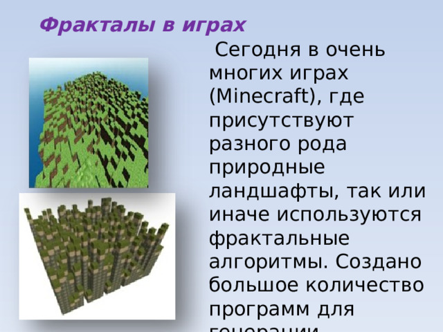 Фракталы в играх  Сегодня в очень многих играх (Minecraft), где присутствуют разного рода природные ландшафты, так или иначе используются фрактальные алгоритмы. Создано большое количество программ для генерации ландшафтов и пейзажей, основанных на фрактальных алгоритмах. 