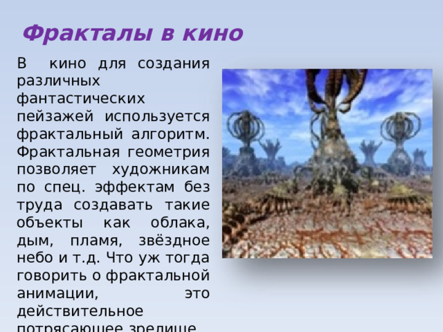 Фракталы в кино В кино для создания различных фантастических пейзажей используется фрактальный алгоритм. Фрактальная геометрия позволяет художникам по спец. эффектам без труда создавать такие объекты как облака, дым, пламя, звёздное небо и т.д. Что уж тогда говорить о фрактальной анимации, это действительное потрясающее зрелище. 