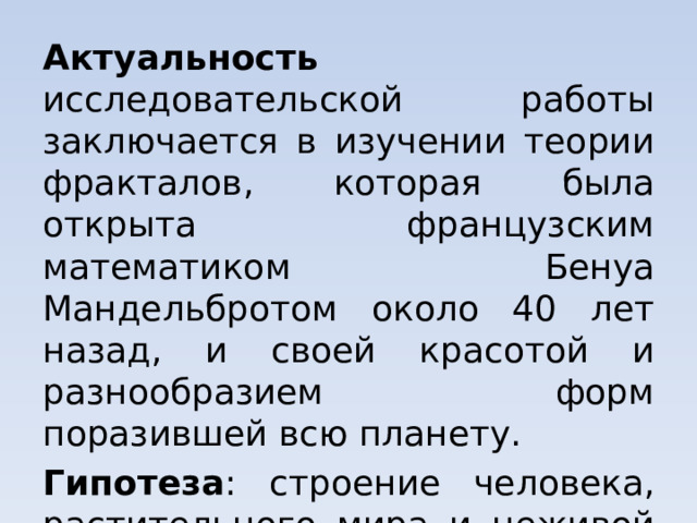 Актуальность исследовательской работы заключается в изучении теории фракталов, которая была открыта французским математиком Бенуа Мандельбротом около 40 лет назад, и своей красотой и разнообразием форм поразившей всю планету. Гипотеза : строение человека, растительного мира и неживой природы едино с точки зрения фрактальной геометрии. 