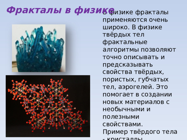 Фракталы в физике В физике фракталы применяются очень широко. В физике твёрдых тел фрактальные алгоритмы позволяют точно описывать и предсказывать свойства твёрдых, пористых, губчатых тел, аэрогелей. Это помогает в создании новых материалов с необычными и полезными свойствами. Пример твёрдого тела - кристаллы.  Изучение турбулентности в потоках очень хорошо подстраивается под фракталы. 