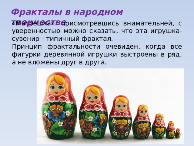 Фракталы в народном творчестве «Матрешка»: присмотревшись внимательней, с уверенностью можно сказать, что эта игрушка-сувенир - типичный фрактал. Принцип фрактальности очевиден, когда все фигурки деревянной игрушки выстроены в ряд, а не вложены друг в друга. 