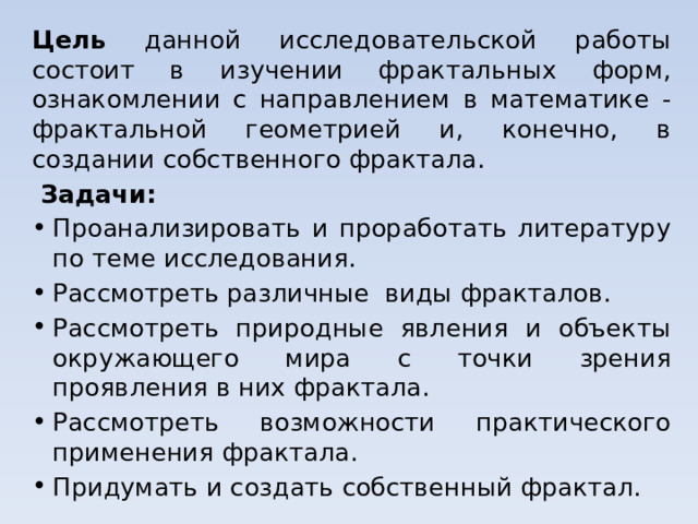 Цель данной исследовательской работы состоит в изучении фрактальных форм, ознакомлении с направлением в математике - фрактальной геометрией и, конечно, в создании собственного фрактала.  Задачи: Проанализировать и проработать литературу по теме исследования. Рассмотреть различные виды фракталов. Рассмотреть природные явления и объекты окружающего мира с точки зрения проявления в них фрактала. Рассмотреть возможности практического применения фрактала. Придумать и создать собственный фрактал. 