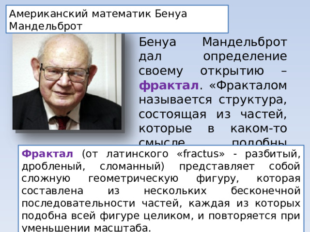 Американский математик Бенуа Мандельброт Бенуа Мандельброт дал определение своему открытию – фрактал . «Фракталом называется структура, состоящая из частей, которые в каком-то смысле подобны целому». Фрактал (от латинского «fractus» - разбитый, дробленый, сломанный) представляет собой сложную геометрическую фигуру, которая составлена из нескольких бесконечной последовательности частей, каждая из которых подобна всей фигуре целиком, и повторяется при уменьшении масштаба. 